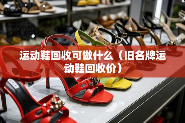 运动鞋回收可做什么(旧名牌运动鞋回收价) 运动鞋回收可做什么(旧名牌运动鞋回收价)