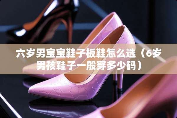 六岁男宝宝鞋子板鞋怎么选(6岁男孩鞋子一般穿多少码) 六岁男宝宝鞋子板鞋怎么选(6岁男孩鞋子一般穿多少码)
