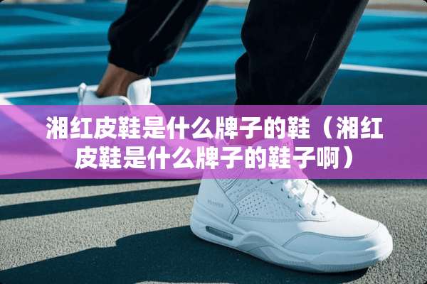 湘红皮鞋是什么牌子的鞋（湘红皮鞋是什么牌子的鞋子啊）