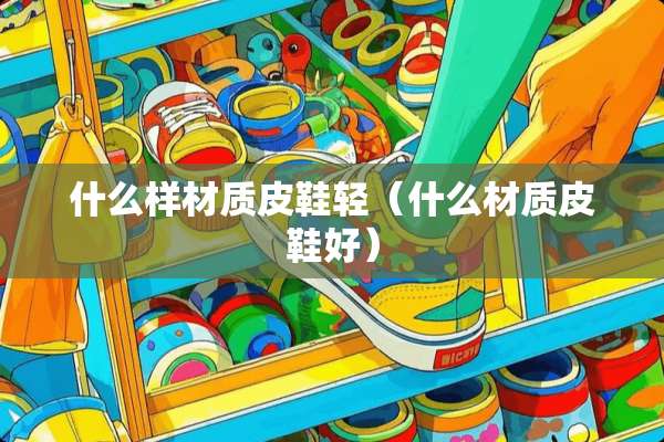 什么样材质皮鞋轻(什么材质皮鞋好) 什么样材质皮鞋轻(什么材质皮鞋好)