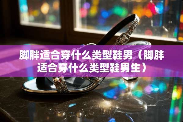 脚胖适合穿什么类型鞋男（脚胖适合穿什么类型鞋男生）
