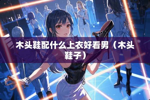 木头鞋配什么上衣好看男(木头鞋子) 木头鞋配什么上衣好看男(木头鞋子)