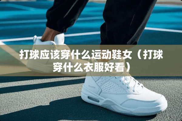打球应该穿什么运动鞋女(打球穿什么衣服好看) 打球应该穿什么运动鞋女(打球穿什么衣服好看)