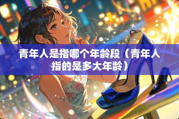 青年人是指哪个年龄段(青年人指的是多大年龄) 青年人是指哪个年龄段(青年人指的是多大年龄)