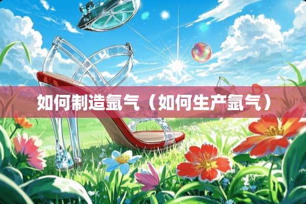 如何制造氩气(如何生产氩气) 如何制造氩气(如何生产氩气)