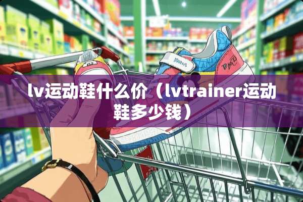 lv运动鞋什么价（lvtrainer运动鞋多少钱）