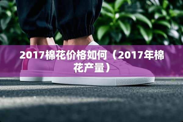 2017棉花价格如何(2017年棉花产量) 2017棉花价格如何(2017年棉花产量)