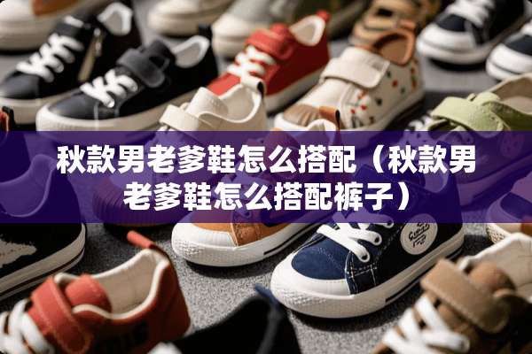 秋款男老爹鞋怎么搭配(秋款男老爹鞋怎么搭配裤子) 秋款男老爹鞋怎么搭配(秋款男老爹鞋怎么搭配裤子)