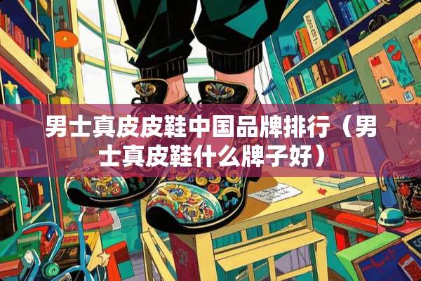 男士真皮皮鞋中国品牌排行（男士真皮鞋什么牌子好）