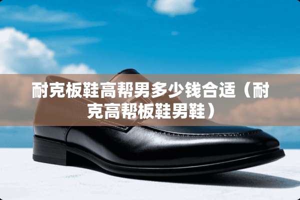 耐克板鞋高帮男多少钱合适(耐克高帮板鞋男鞋) 耐克板鞋高帮男多少钱合适(耐克高帮板鞋男鞋)