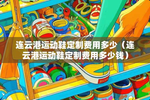 连云港运动鞋定制费用多少(连云港运动鞋定制费用多少钱) 连云港运动鞋定制费用多少(连云港运动鞋定制费用多少钱)