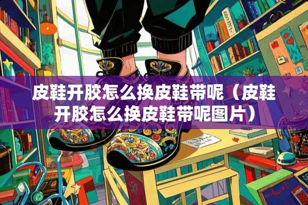 皮鞋开胶怎么换皮鞋带呢（皮鞋开胶怎么换皮鞋带呢图片）