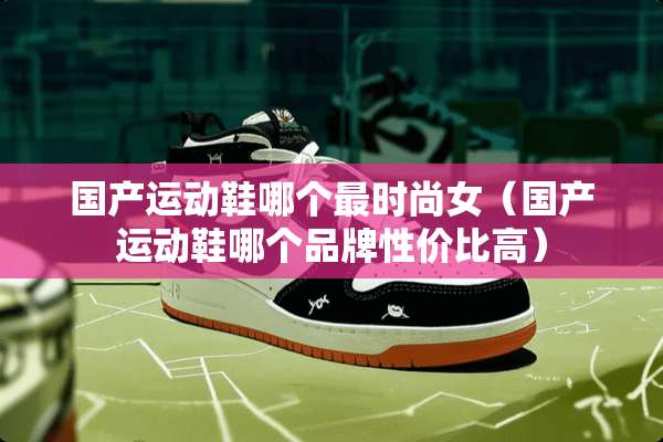 国产运动鞋哪个最时尚女（国产运动鞋哪个品牌性价比高）