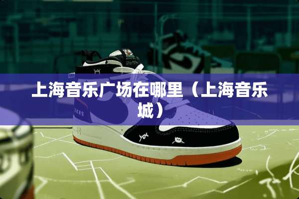 上海音乐广场在哪里（上海音乐城）