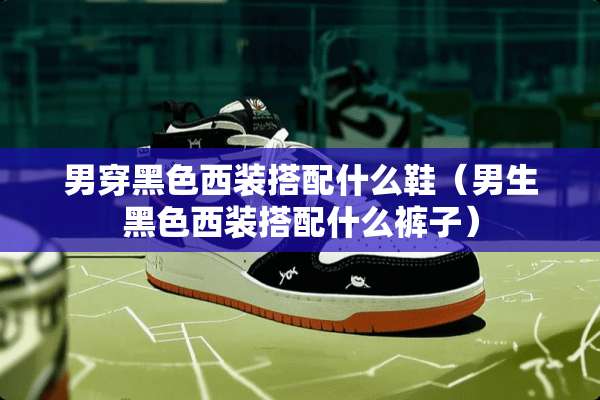 男穿黑色西装搭配什么鞋(男生黑色西装搭配什么裤子) 男穿黑色西装搭配什么鞋(男生黑色西装搭配什么裤子)