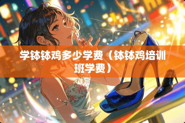 学钵钵鸡多少学费(钵钵鸡培训班学费) 学钵钵鸡多少学费(钵钵鸡培训班学费)