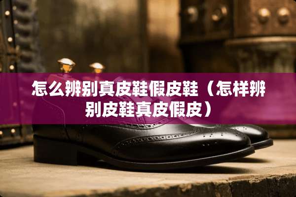 怎么辨别真皮鞋假皮鞋（怎样辨别皮鞋真皮假皮）