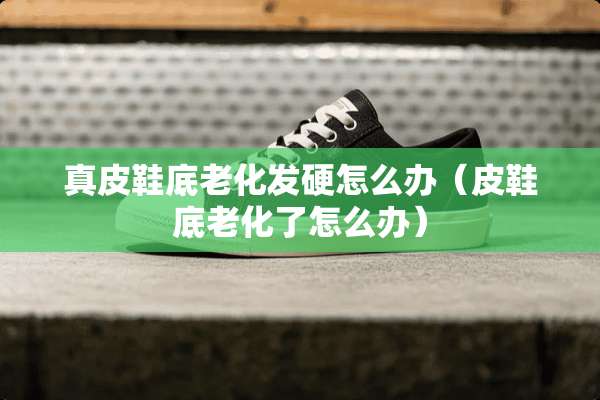 真皮鞋底老化发硬怎么办（皮鞋底老化了怎么办）