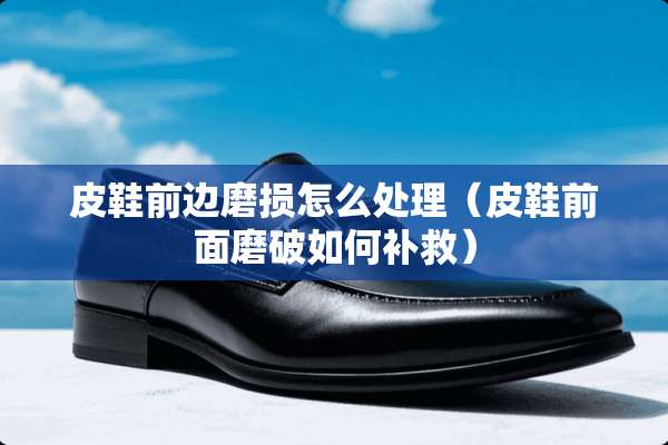 皮鞋前边磨损怎么处理（皮鞋前面磨破如何补救）