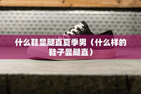 什么鞋显腿直夏季男（什么样的鞋子显腿直）