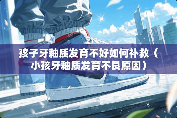 孩子牙釉质发育不好如何补救（小孩牙釉质发育**原因）