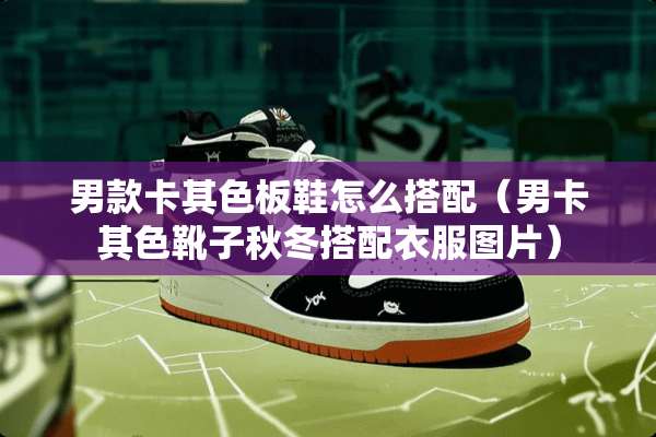 男款卡其色板鞋怎么搭配(男卡其色靴子秋冬搭配衣服图片) 男款卡其色板鞋怎么搭配(男卡其色靴子秋冬搭配衣服图片)