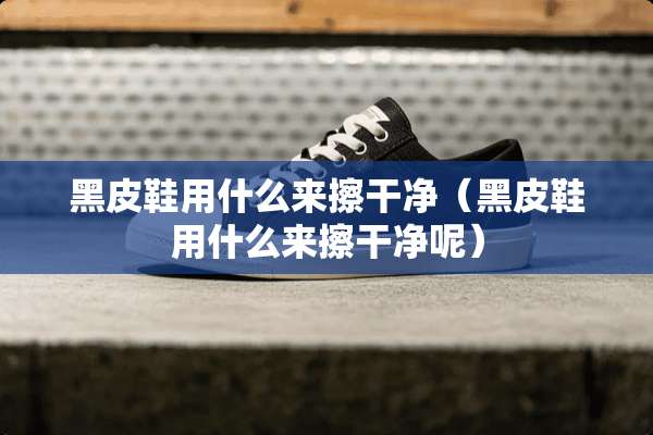 黑皮鞋用什么来擦干净（黑皮鞋用什么来擦干净呢）