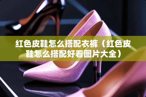 红色皮鞋怎么搭配衣裤(红色皮鞋怎么搭配好看图片大全) 红色皮鞋怎么搭配衣裤(红色皮鞋怎么搭配好看图片大全)