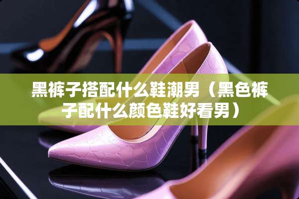 黑裤子搭配什么鞋潮男(黑色裤子配什么颜色鞋好看男) 黑裤子搭配什么鞋潮男(黑色裤子配什么颜色鞋好看男)
