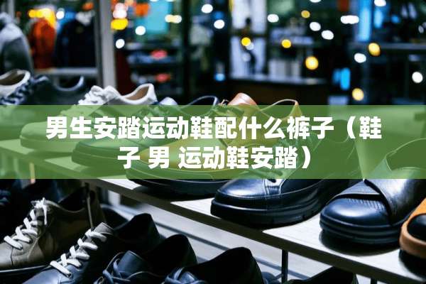 男生安踏运动鞋配什么裤子(鞋子 男 运动鞋安踏) 男生安踏运动鞋配什么裤子(鞋子 男 运动鞋安踏)