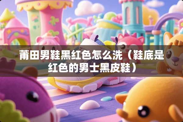 莆田男鞋黑红色怎么洗(鞋底是红色的男士黑皮鞋) 莆田男鞋黑红色怎么洗(鞋底是红色的男士黑皮鞋)