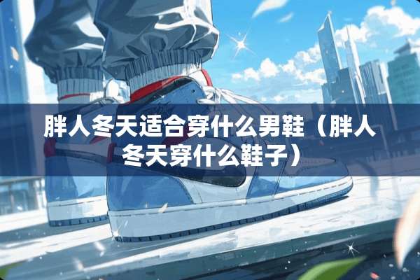 胖人冬天适合穿什么男鞋(胖人冬天穿什么鞋子) 胖人冬天适合穿什么男鞋(胖人冬天穿什么鞋子)