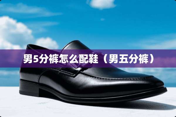 男5分裤怎么配鞋（男五分裤）