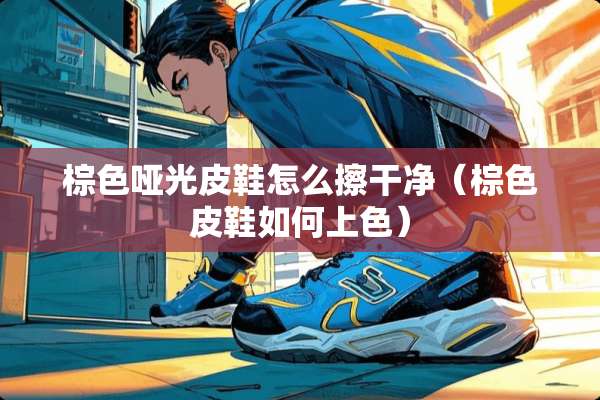 棕色哑光皮鞋怎么擦干净（棕色皮鞋如何上色）