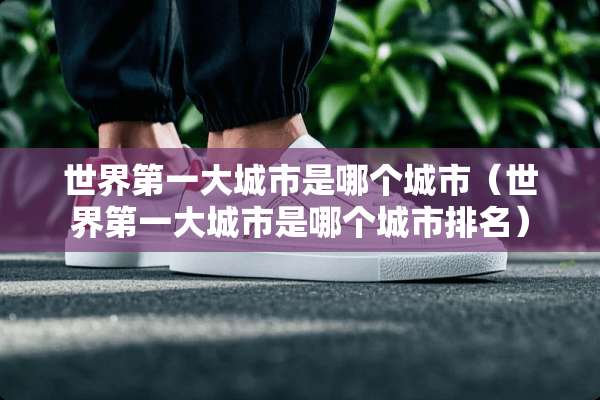 世界第一大城市是哪个城市（世界第一大城市是哪个城市排名）