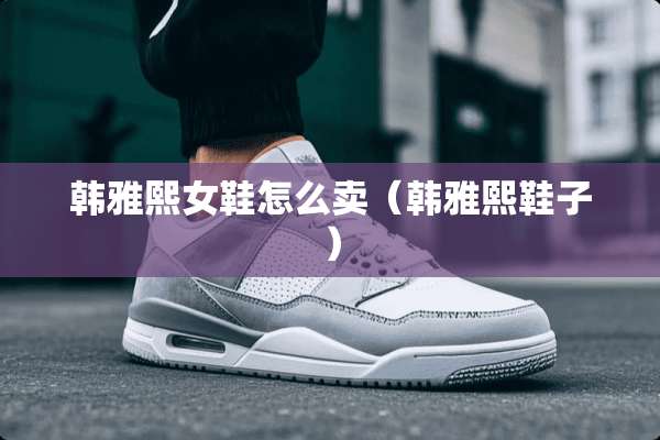 韩雅熙女鞋怎么卖（韩雅熙鞋子）