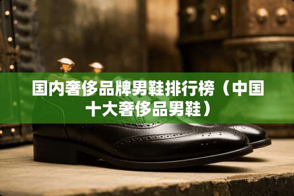 国内奢侈品牌男鞋排行榜（中国十大奢侈品男鞋）