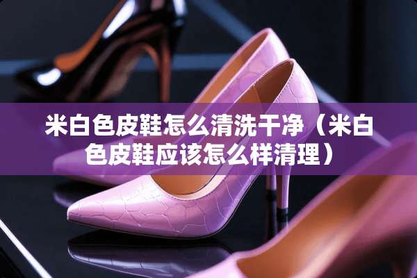 米白色皮鞋怎么清洗干净（米白色皮鞋应该怎么样清理）
