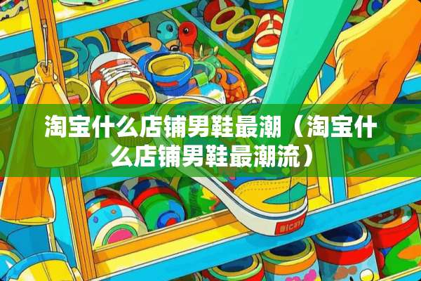 淘宝什么店铺男鞋最潮（淘宝什么店铺男鞋最潮流）