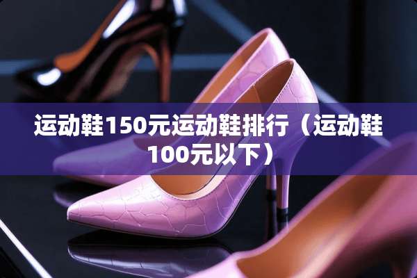 运动鞋150元运动鞋排行(运动鞋100元以下) 运动鞋150元运动鞋排行(运动鞋100元以下)