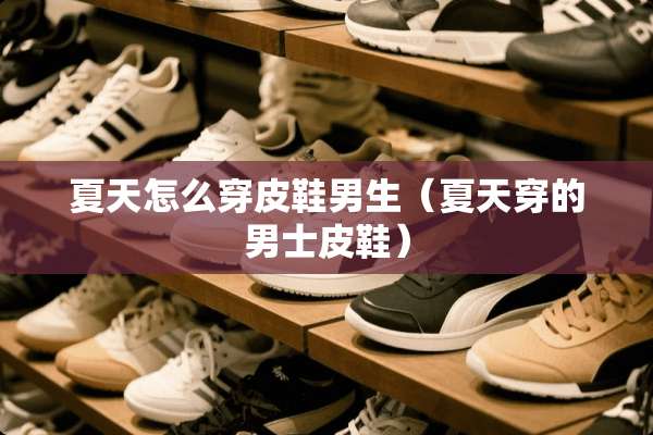 夏天怎么穿皮鞋男生(夏天穿的男士皮鞋) 夏天怎么穿皮鞋男生(夏天穿的男士皮鞋)