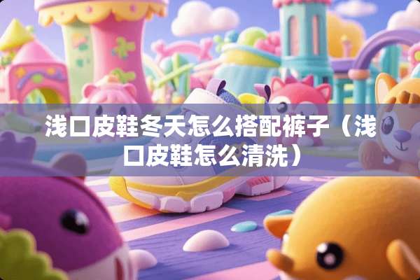 浅口皮鞋冬天怎么搭配裤子(浅口皮鞋怎么清洗) 浅口皮鞋冬天怎么搭配裤子(浅口皮鞋怎么清洗)