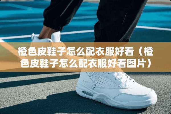 橙色皮鞋子怎么配衣服好看(橙色皮鞋子怎么配衣服好看图片) 橙色皮鞋子怎么配衣服好看(橙色皮鞋子怎么配衣服好看图片)