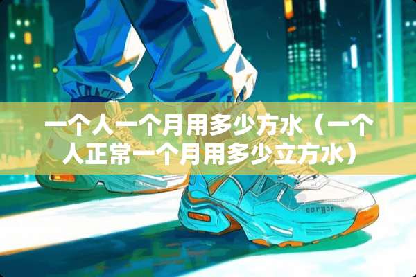 一个人一个月用多少方水(一个人正常一个月用多少立方水) 一个人一个月用多少方水(一个人正常一个月用多少立方水)