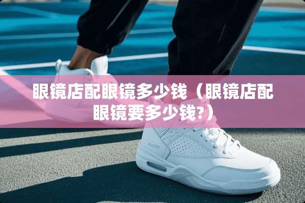眼镜店配眼镜多少钱(眼镜店配眼镜要多少钱?) 眼镜店配眼镜多少钱(眼镜店配眼镜要多少钱?)