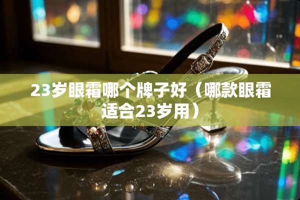 23岁眼霜哪个牌子好(哪款眼霜适合23岁用) 23岁眼霜哪个牌子好(哪款眼霜适合23岁用)