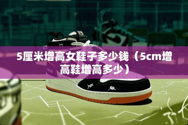 5厘米增高女鞋子多少钱(5cm增高鞋增高多少) 5厘米增高女鞋子多少钱(5cm增高鞋增高多少)