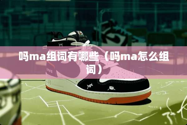 吗ma组词有哪些(吗ma怎么组词) 吗ma组词有哪些(吗ma怎么组词)