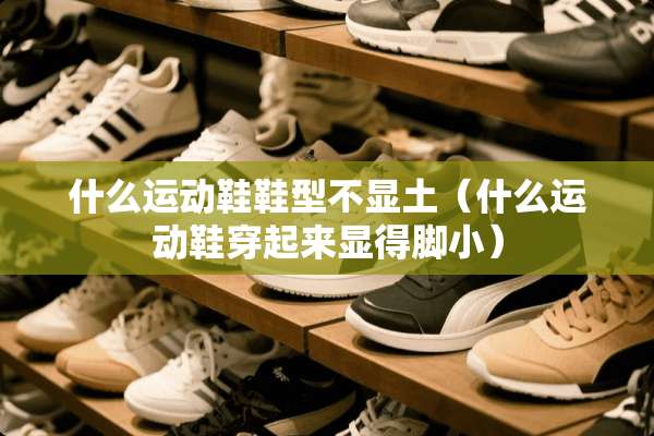什么运动鞋鞋型不显土(什么运动鞋穿起来显得脚小) 什么运动鞋鞋型不显土(什么运动鞋穿起来显得脚小)