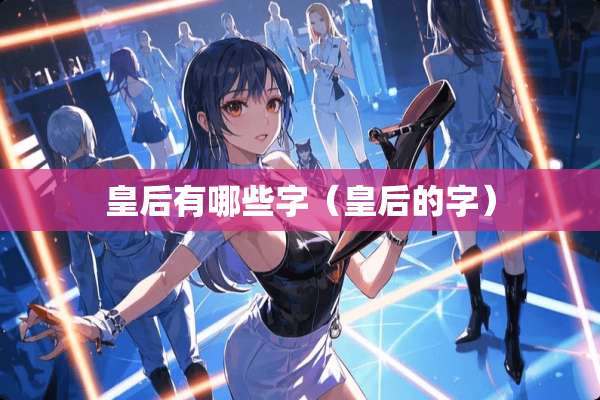 皇后有哪些字(皇后的字) 皇后有哪些字(皇后的字)